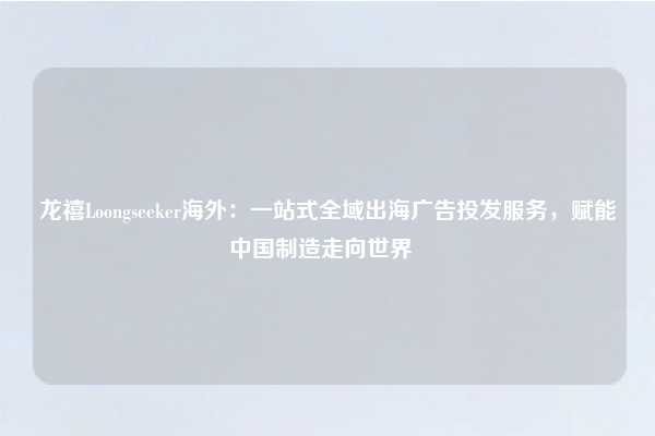 龙禧Loongseeker海外:一站式全域出海广告投发服务,赋能中国制造走向世界