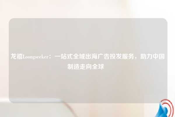 龙禧Loongseeker:一站式全域出海广告投发服务,助力中国制造走向全球