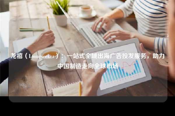 龙禧(Loongseeker):一站式全域出海广告投发服务,助力中国制造走向全球市场