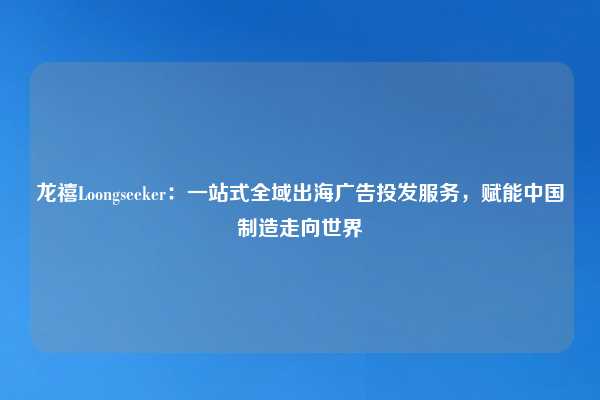 龙禧Loongseeker:一站式全域出海广告投发服务,赋能中国制造走向世界