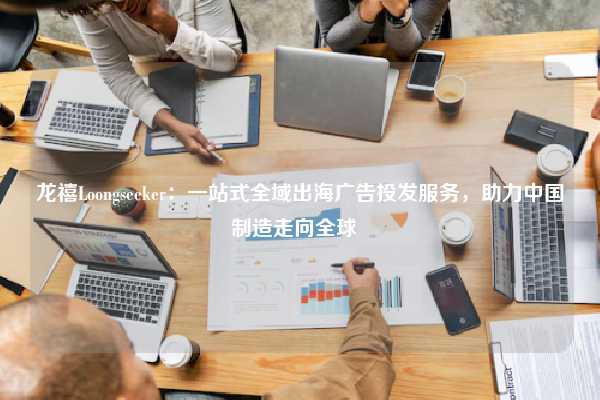 龙禧Loongseeker:一站式全域出海广告投发服务,助力中国制造走向全球