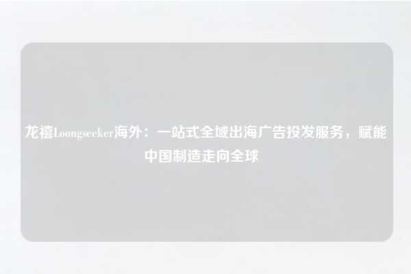 龙禧Loongseeker海外:一站式全域出海广告投发服务,赋能中国制造走向全球