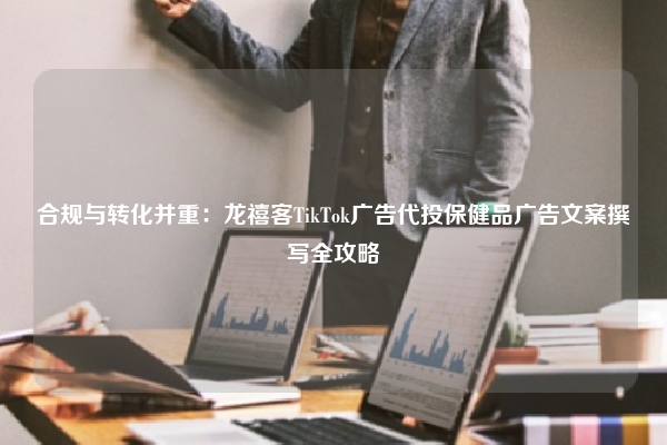 合规与转化并重：龙禧客TikTok广告代投保健品广告文案撰写全攻略