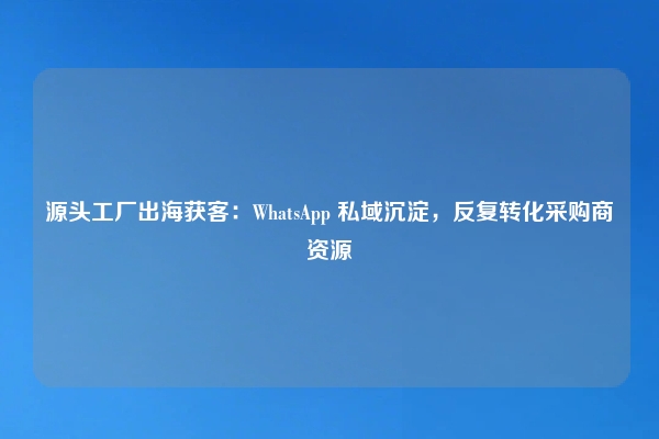 源头工厂出海获客：WhatsApp 私域沉淀，反复转化采购商资源