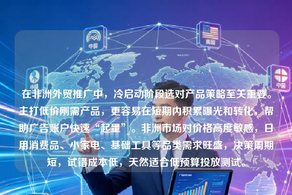 在非洲外贸推广中，冷启动阶段选对产品策略至关重要。主打低价刚需产品，更容易在短期内积累曝光和转化，帮助广告账户快速“起量”。非洲市场对价格高度敏感，日用消费品、小家电、基础工具等品类需求旺盛，决策周期短，试错成本低，天然适合低预算投放测试。