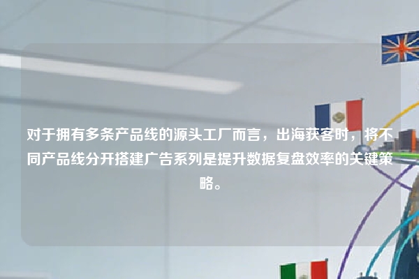 对于拥有多条产品线的源头工厂而言,出海获客时,将不同产品线分开搭建广告系列是提升数据复盘效率的关键策略。