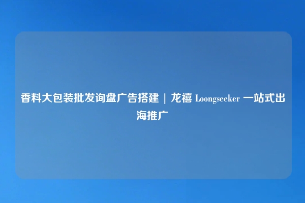 香料大包装批发询盘广告搭建 | 龙禧 Loongseeker 一站式出海推广