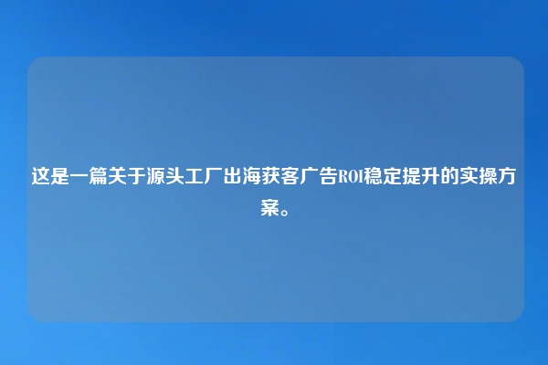 这是一篇关于源头工厂出海获客广告ROI稳定提升的实操方案。