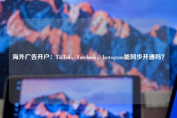海外广告开户：TikTok、Facebook、Instagram能同步开通吗？