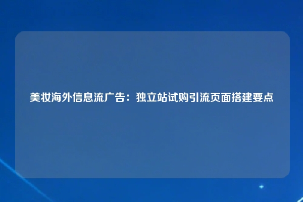 美妆海外信息流广告:独立站试购引流页面搭建要点