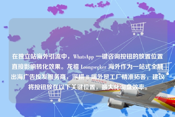 在独立站海外引流中，WhatsApp 一键咨询按钮的放置位置直接影响转化效果。龙禧 Loongseeker 海外作为一站式全域出海广告投发服务商，深耕 B 端外贸工厂精准拓客，建议将按钮放在以下关键位置，最大化询盘效率。