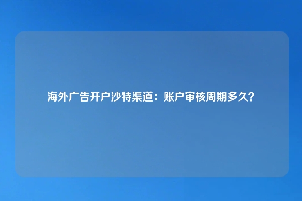 海外广告开户沙特渠道：账户审核周期多久？