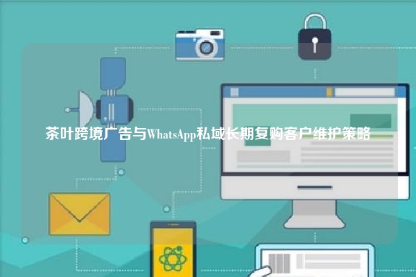 茶叶跨境广告与WhatsApp私域长期复购客户维护策略