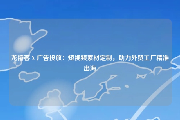 龙禧客 X 广告投放：短视频素材定制，助力外贸工厂精准出海