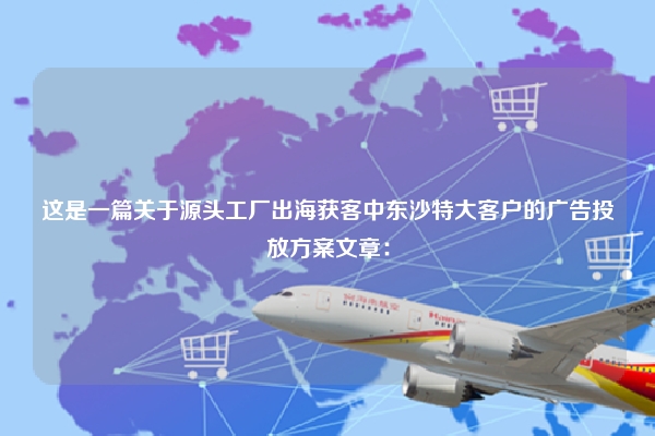 这是一篇关于源头工厂出海获客中东沙特大客户的广告投放方案文章：