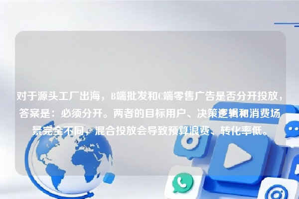对于源头工厂出海，B端批发和C端零售广告是否分开投放，答案是：必须分开。两者的目标用户、决策逻辑和消费场景完全不同，混合投放会导致预算浪费、转化率低。