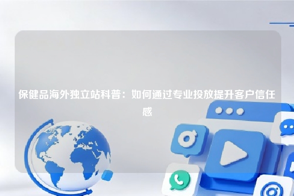 保健品海外独立站科普：如何通过专业投放提升客户信任感
