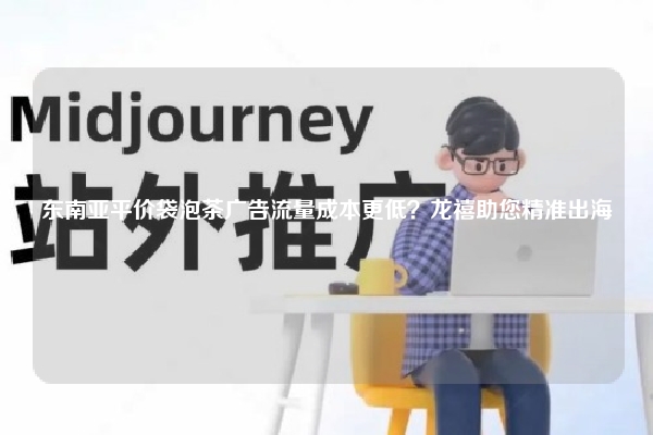 东南亚平价袋泡茶广告流量成本更低？龙禧助您精准出海