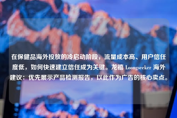 在保健品海外投放的冷启动阶段，流量成本高、用户信任度低，如何快速建立信任成为关键。龙禧 Loongseeker 海外建议：优先展示产品检测报告，以此作为广告的核心卖点。