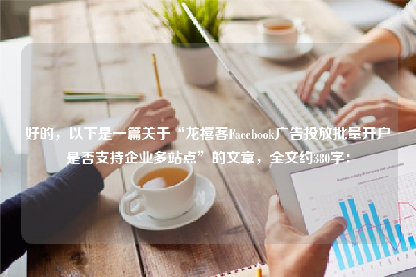 好的，以下是一篇关于“龙禧客Facebook广告投放批量开户是否支持企业多站点”的文章，全文约380字：