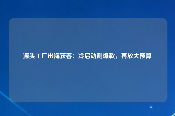 源头工厂出海获客：冷启动测爆款，再放大预算