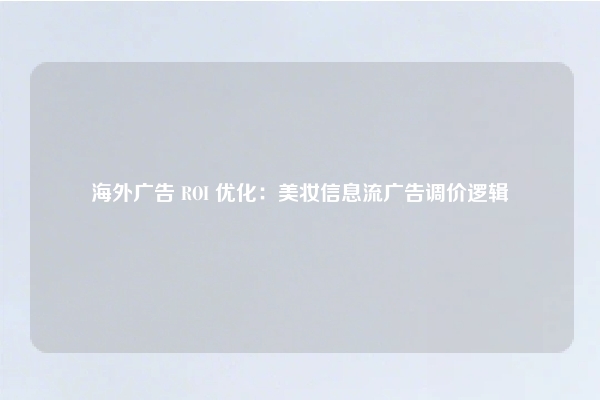 海外广告 ROI 优化:美妆信息流广告调价逻辑