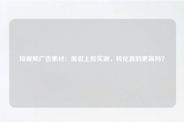 短视频广告素材：美妆上脸实测，转化真的更高吗？