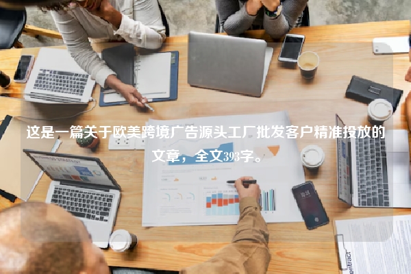 这是一篇关于欧美跨境广告源头工厂批发客户精准投放的文章，全文393字。