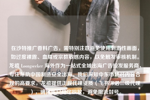在沙特推广香料广告，需特别注意避免使用刺激性画面，如过度裸露、血腥或宗教敏感内容，以免触发审核机制。龙禧 Loongseeker 海外作为一站式全域出海广告投发服务商，专注帮助中国制造安全出海。我们深知中东市场对内容合规的高要求，龙禧提供正规代理资质（飞书深诺二级代理），确保账户稳定投放，避免限流封号。