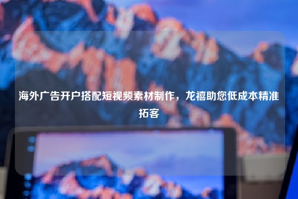 海外广告开户搭配短视频素材制作，龙禧助您低成本精准拓客