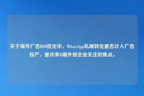 关于海外广告ROI优化中，WhatsApp私域转化是否计入广告投产，是许多B端外贸企业关注的焦点。