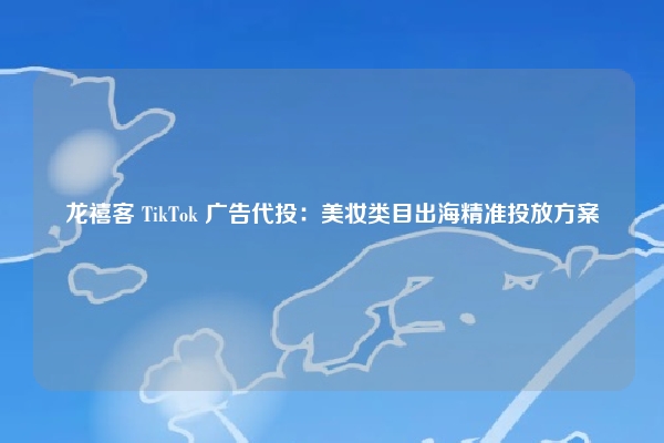 龙禧客 TikTok 广告代投:美妆类目出海精准投放方案