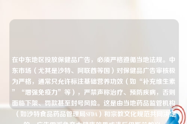在中东地区投放保健品广告，必须严格遵循当地法规。中东市场（尤其是沙特、阿联酋等国）对保健品广告审核极为严格，通常只允许标注基础营养功效（如“补充维生素”“增强免疫力”等），严禁声称治疗、预防疾病，否则面临下架、罚款甚至封号风险。这是由当地药品监管机构（如沙特食品药品管理局SFDA）和宗教文化规范共同决定的，广告需避免夸大健康效果或违反伊斯兰教义。