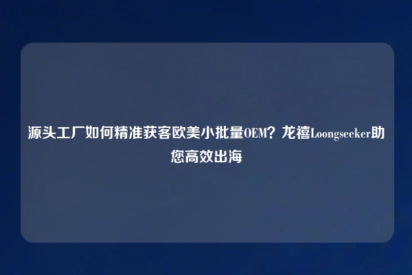 源头工厂如何精准获客欧美小批量OEM？龙禧Loongseeker助您高效出海