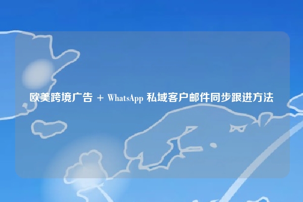 欧美跨境广告 + WhatsApp 私域客户邮件同步跟进方法