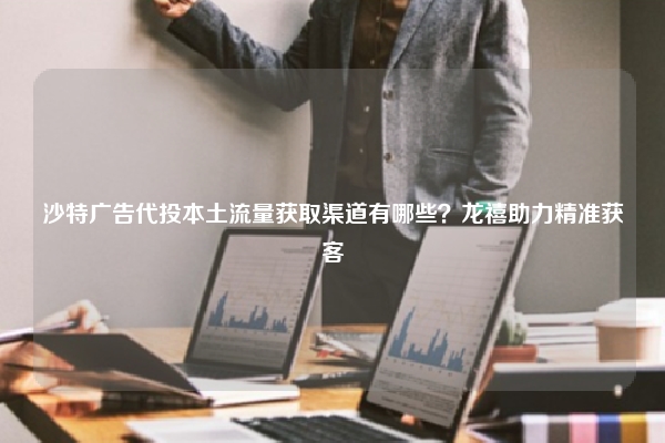 沙特广告代投本土流量获取渠道有哪些?龙禧助力精准获客