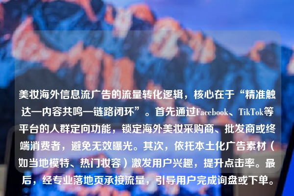 美妆海外信息流广告的流量转化逻辑，核心在于“精准触达—内容共鸣—链路闭环”。首先通过Facebook、TikTok等平台的人群定向功能，锁定海外美妆采购商、批发商或终端消费者，避免无效曝光。其次，依托本土化广告素材（如当地模特、热门妆容）激发用户兴趣，提升点击率。最后，经专业落地页承接流量，引导用户完成询盘或下单。
