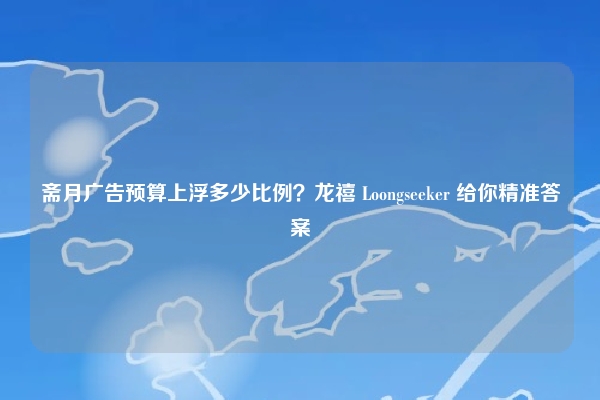 斋月广告预算上浮多少比例？龙禧 Loongseeker 给你精准答案