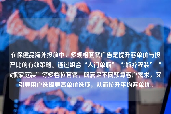在保健品海外投放中，多规格套餐广告是提升客单价与投产比的有效策略。通过组合“入门单瓶”“3瓶疗程装”“6瓶家庭装”等多档位套餐，既满足不同预算客户需求，又引导用户选择更高单价选项，从而拉升平均客单价。