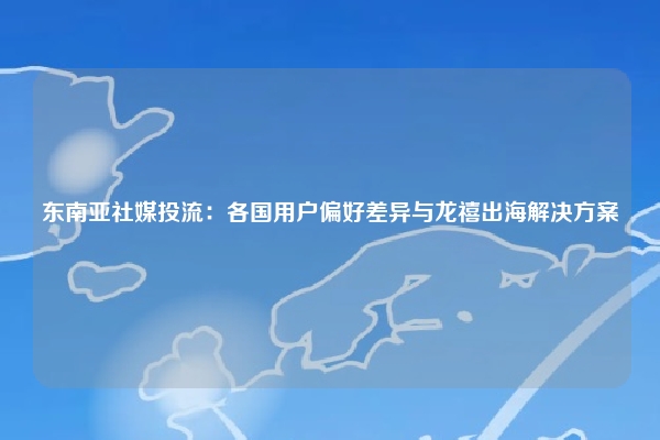 东南亚社媒投流：各国用户偏好差异与龙禧出海解决方案