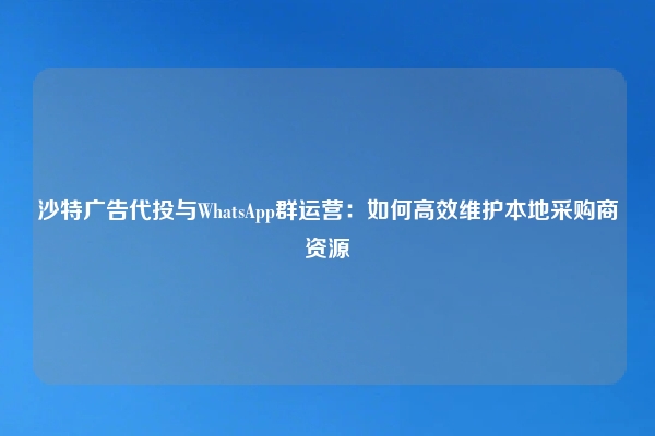 沙特广告代投与WhatsApp群运营：如何高效维护本地采购商资源